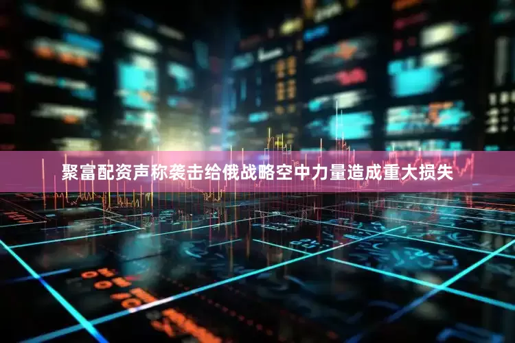 聚富配资声称袭击给俄战略空中力量造成重大损失