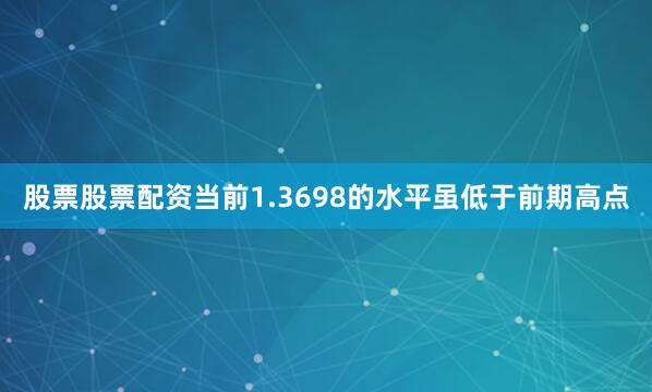 股票股票配资当前1.3698的水平虽低于前期高点