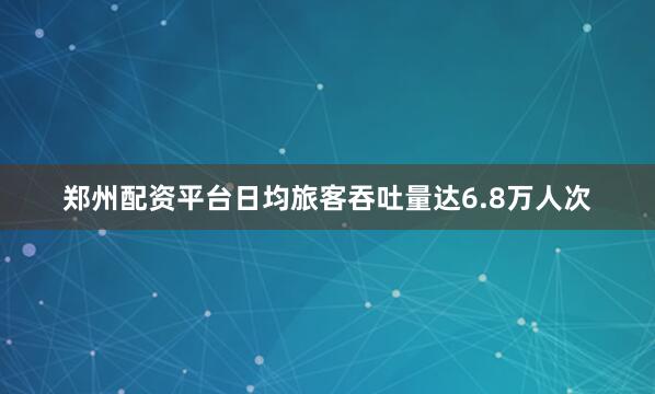 郑州配资平台日均旅客吞吐量达6.8万人次