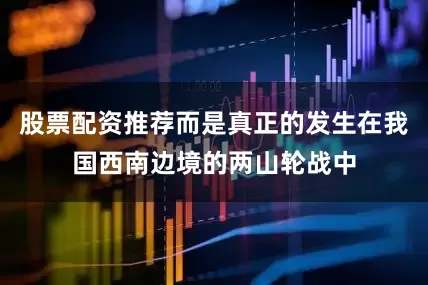 股票配资推荐而是真正的发生在我国西南边境的两山轮战中