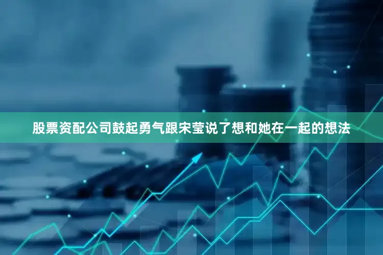 股票资配公司鼓起勇气跟宋莹说了想和她在一起的想法