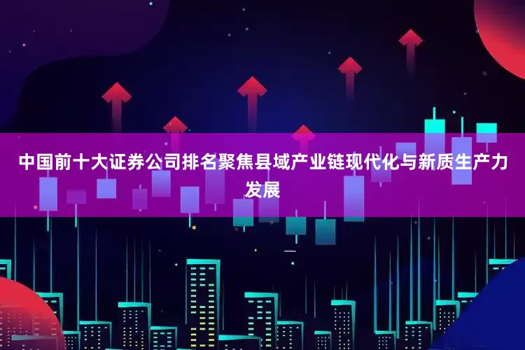 中国前十大证券公司排名聚焦县域产业链现代化与新质生产力发展