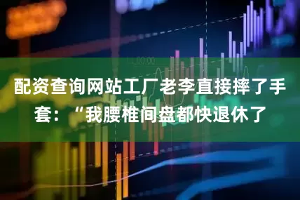 配资查询网站工厂老李直接摔了手套：“我腰椎间盘都快退休了