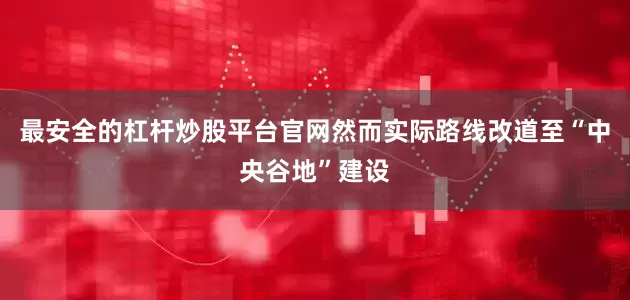 最安全的杠杆炒股平台官网然而实际路线改道至“中央谷地”建设