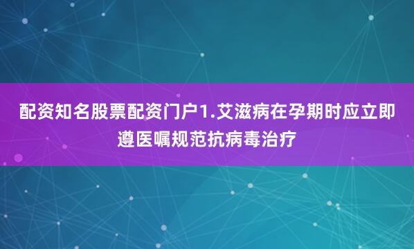 配资知名股票配资门户1.艾滋病在孕期时应立即遵医嘱规范抗病毒治疗