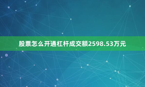 股票怎么开通杠杆成交额2598.53万元