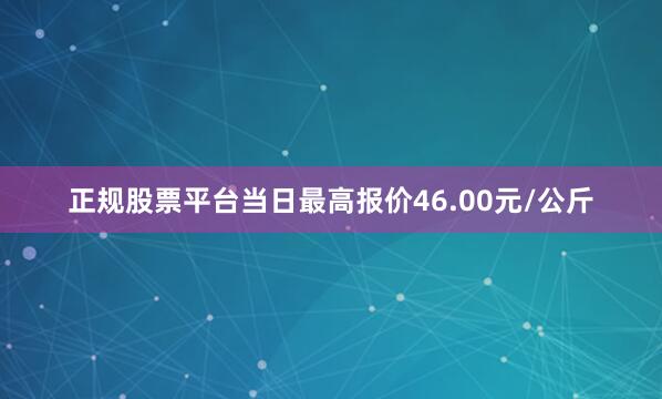 正规股票平台当日最高报价46.00元/公斤