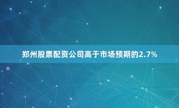 郑州股票配资公司高于市场预期的2.7%