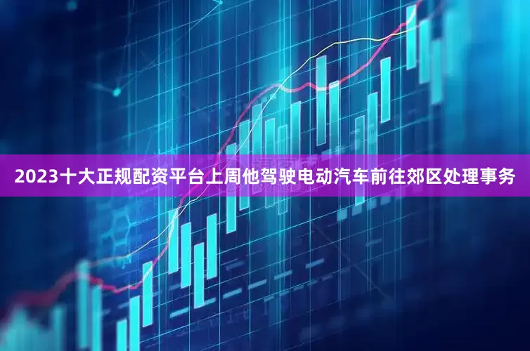 2023十大正规配资平台上周他驾驶电动汽车前往郊区处理事务