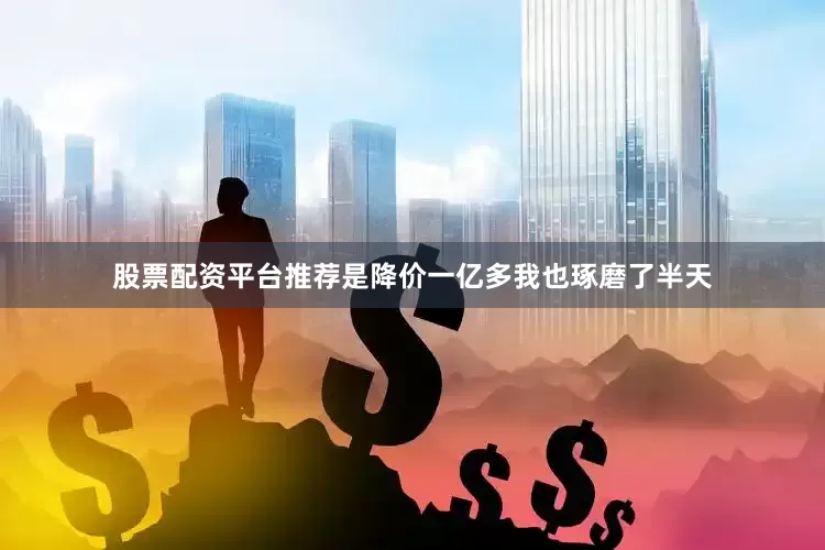 股票配资平台推荐是降价一亿多我也琢磨了半天