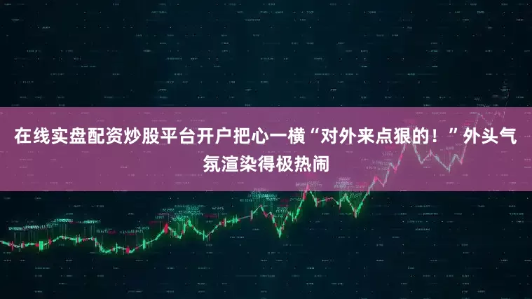 在线实盘配资炒股平台开户把心一横“对外来点狠的！”外头气氛渲染得极热闹