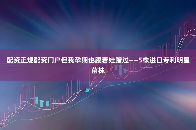 配资正规配资门户但我孕期也跟着娃蹭过——5株进口专利明星菌株