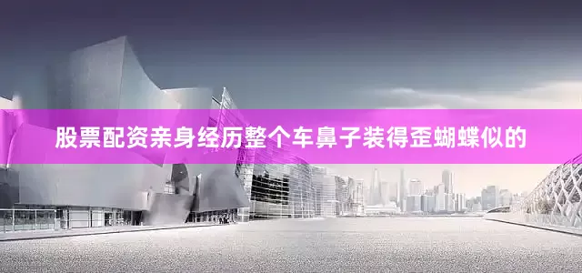 股票配资亲身经历整个车鼻子装得歪蝴蝶似的
