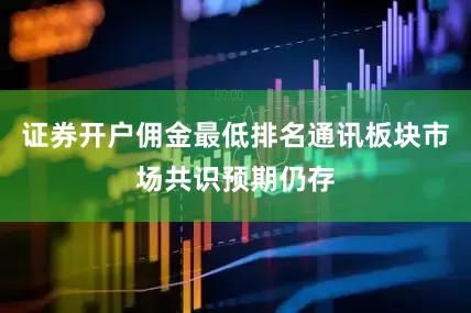 证券开户佣金最低排名通讯板块市场共识预期仍存