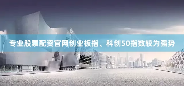 专业股票配资官网创业板指、科创50指数较为强势