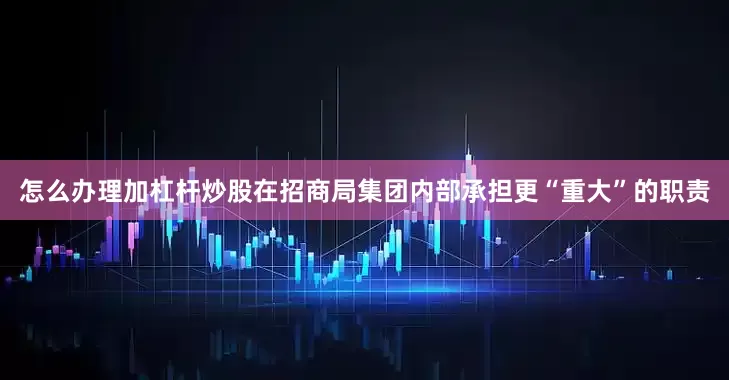 怎么办理加杠杆炒股在招商局集团内部承担更“重大”的职责
