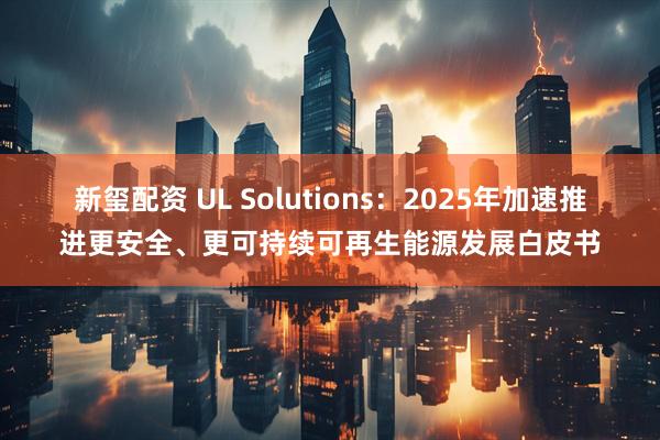 新玺配资 UL Solutions：2025年加速推进更安全、更可持续可再生能源发展白皮书
