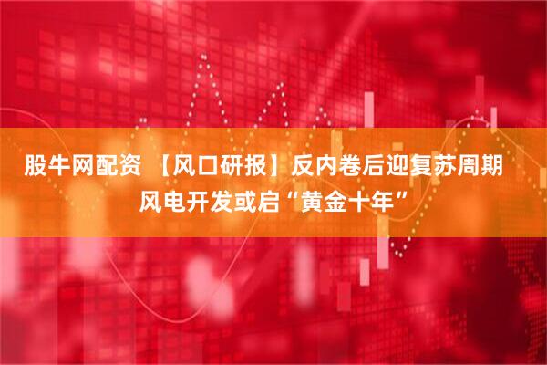 股牛网配资 【风口研报】反内卷后迎复苏周期   风电开发或启“黄金十年”