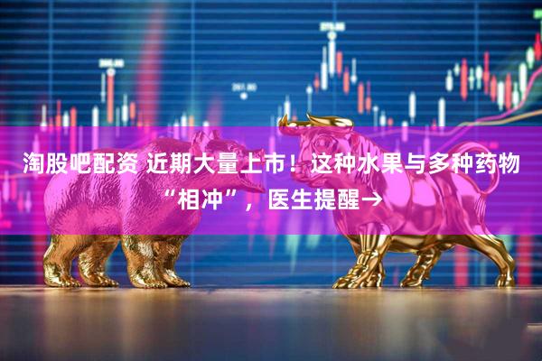 淘股吧配资 近期大量上市！这种水果与多种药物“相冲”，医生提醒→