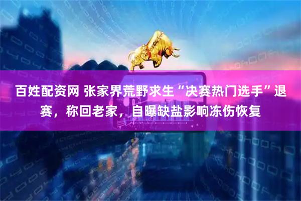 百姓配资网 张家界荒野求生“决赛热门选手”退赛，称回老家，自曝缺盐影响冻伤恢复