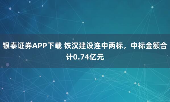 银泰证券APP下载 铁汉建设连中两标，中标金额合计0.74亿元