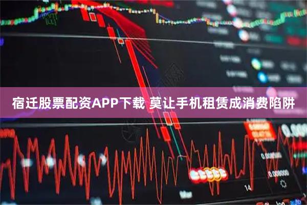 宿迁股票配资APP下载 莫让手机租赁成消费陷阱