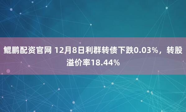 鲲鹏配资官网 12月8日利群转债下跌0.03%，转股溢价率18.44%