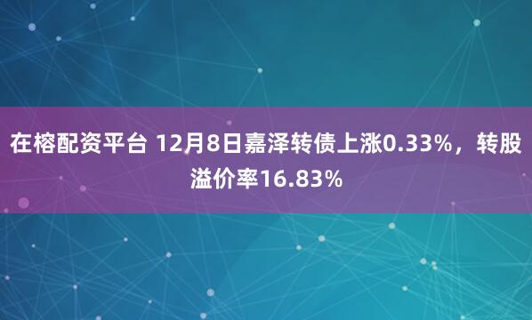 在榕配资平台 12月8日嘉泽转债上涨0.33%，转股溢价率16.83%