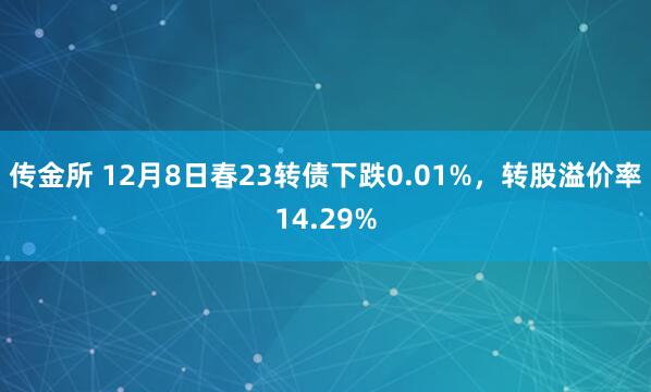传金所 12月8日春23转债下跌0.01%，转股溢价率14.29%