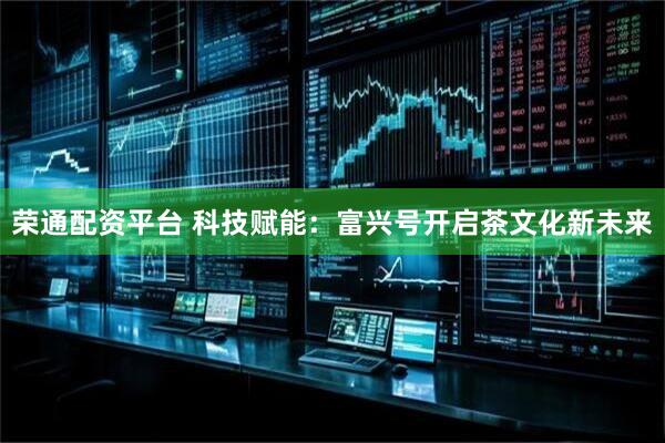 荣通配资平台 科技赋能：富兴号开启茶文化新未来