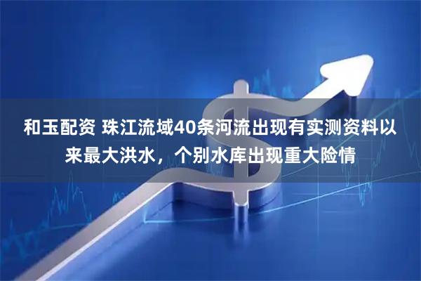 和玉配资 珠江流域40条河流出现有实测资料以来最大洪水，个别水库出现重大险情