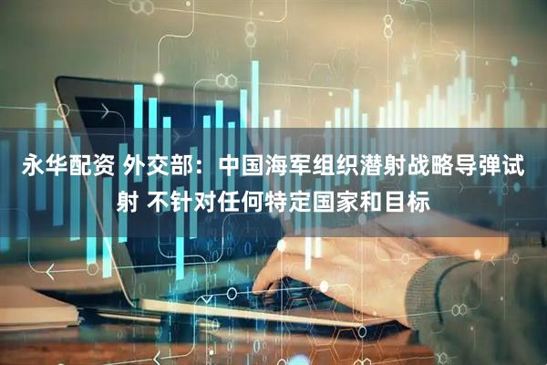 永华配资 外交部：中国海军组织潜射战略导弹试射 不针对任何特定国家和目标