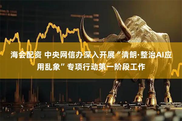 海会配资 中央网信办深入开展“清朗·整治AI应用乱象”专项行动第一阶段工作